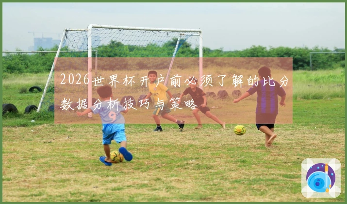 2026世界杯开户前必须了解的比分数据分析技巧与策略